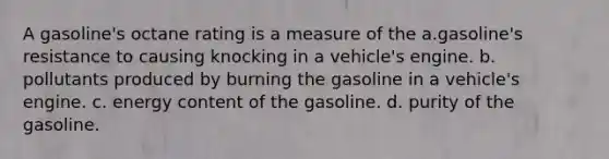 A gasoline's octane rating is a measure of the a.gasoline's resistance to causing knocking in a vehicle's engine. b. pollutants produced by burning the gasoline in a vehicle's engine. c. energy content of the gasoline. d. purity of the gasoline.