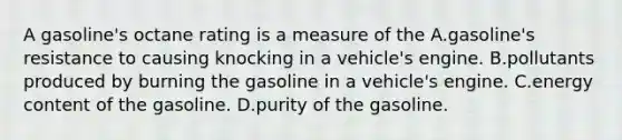 A gasoline's octane rating is a measure of the A.gasoline's resistance to causing knocking in a vehicle's engine. B.pollutants produced by burning the gasoline in a vehicle's engine. C.energy content of the gasoline. D.purity of the gasoline.