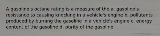 A gasoline's octane rating is a measure of the a. gasoline's resistance to causing knocking in a vehicle's engine b. pollutants produced by burning the gasoline in a vehicle's engine c. energy content of the gasoline d. purity of the gasoline