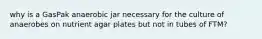 why is a GasPak anaerobic jar necessary for the culture of anaerobes on nutrient agar plates but not in tubes of FTM?