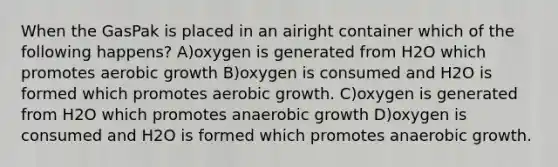 When the GasPak is placed in an airight container which of the following happens? A)oxygen is generated from H2O which promotes aerobic growth B)oxygen is consumed and H2O is formed which promotes aerobic growth. C)oxygen is generated from H2O which promotes anaerobic growth D)oxygen is consumed and H2O is formed which promotes anaerobic growth.