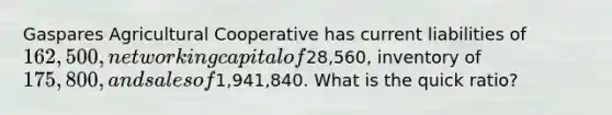 Gaspares Agricultural Cooperative has current liabilities of 162,500, net working capital of28,560, inventory of 175,800, and sales of1,941,840. What is the quick ratio?