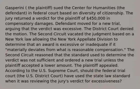 Gasperini ( the plaintiff) sued the Center for Humanities (the defendant) in federal court based on diversity of citizenship. The jury returned a verdict for the plaintiff of 450,000 in compensatory damages. Defendant moved for a new trial, arguing that the verdict was excessive. The District Court denied the motion. The Second Circuit vacated the judgment based on a New York law allowing the New York Appellate Division to determine that an award is excessive or inadequate if it "materially deviates from what is reasonable compensation." The Second Circuit reasoned that the standard used to determine the verdict was not sufficient and ordered a new trial unless the plaintiff accepted a lower amount. The plaintiff appealed. According to the U.S. Supreme Court, should the federal trial court (the U.S. District Court) have used the state law standard when it was reviewing the jury's verdict for excessiveness?