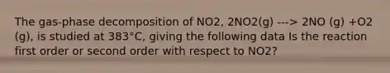 The gas-phase decomposition of NO2, 2NO2(g) ---> 2NO (g) +O2 (g), is studied at 383°C, giving the following data Is the reaction first order or second order with respect to NO2?