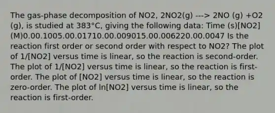 The gas-phase decomposition of NO2, 2NO2(g) ---> 2NO (g) +O2 (g), is studied at 383°C, giving the following data: Time (s)[NO2] (M)0.00.1005.00.01710.00.009015.00.006220.00.0047 Is the reaction first order or second order with respect to NO2? The plot of 1/[NO2] versus time is linear, so the reaction is second-order. The plot of 1/[NO2] versus time is linear, so the reaction is first-order. The plot of [NO2] versus time is linear, so the reaction is zero-order. The plot of ln[NO2] versus time is linear, so the reaction is first-order.