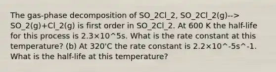 The gas-phase decomposition of SO_2Cl_2, SO_2Cl_2(g)--> SO_2(g)+Cl_2(g) is first order in SO_2Cl_2. At 600 K the half-life for this process is 2.3×10^5s. What is the rate constant at this temperature? (b) At 320'C the rate constant is 2.2×10^-5s^-1. What is the half-life at this temperature?