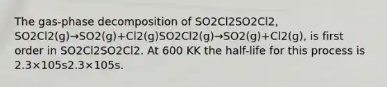 The gas-phase decomposition of SO2Cl2SO2Cl2, SO2Cl2(g)→SO2(g)+Cl2(g)SO2Cl2(g)→SO2(g)+Cl2(g), is first order in SO2Cl2SO2Cl2. At 600 KK the half-life for this process is 2.3×105s2.3×105s.