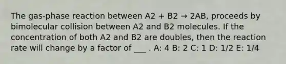 The gas-phase reaction between A2 + B2 → 2AB, proceeds by bimolecular collision between A2 and B2 molecules. If the concentration of both A2 and B2 are doubles, then the reaction rate will change by a factor of ___ . A: 4 B: 2 C: 1 D: 1/2 E: 1/4