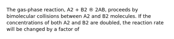 The gas-phase reaction, A2 + B2 ® 2AB, proceeds by bimolecular collisions between A2 and B2 molecules. If the concentrations of both A2 and B2 are doubled, the reaction rate will be changed by a factor of