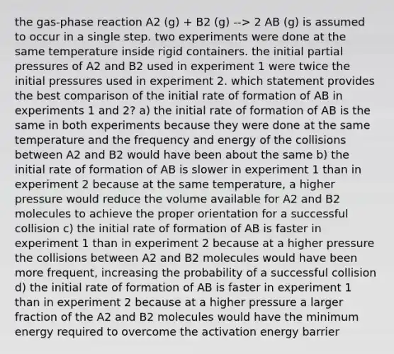 the gas-phase reaction A2 (g) + B2 (g) --> 2 AB (g) is assumed to occur in a single step. two experiments were done at the same temperature inside rigid containers. the initial partial pressures of A2 and B2 used in experiment 1 were twice the initial pressures used in experiment 2. which statement provides the best comparison of the initial rate of formation of AB in experiments 1 and 2? a) the initial rate of formation of AB is the same in both experiments because they were done at the same temperature and the frequency and energy of the collisions between A2 and B2 would have been about the same b) the initial rate of formation of AB is slower in experiment 1 than in experiment 2 because at the same temperature, a higher pressure would reduce the volume available for A2 and B2 molecules to achieve the proper orientation for a successful collision c) the initial rate of formation of AB is faster in experiment 1 than in experiment 2 because at a higher pressure the collisions between A2 and B2 molecules would have been more frequent, increasing the probability of a successful collision d) the initial rate of formation of AB is faster in experiment 1 than in experiment 2 because at a higher pressure a larger fraction of the A2 and B2 molecules would have the minimum energy required to overcome the activation energy barrier