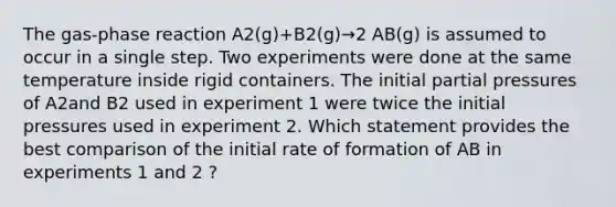 The gas-phase reaction A2(g)+B2(g)→2 AB(g) is assumed to occur in a single step. Two experiments were done at the same temperature inside rigid containers. The initial partial pressures of A2and B2 used in experiment 1 were twice the initial pressures used in experiment 2. Which statement provides the best comparison of the initial rate of formation of AB in experiments 1 and 2 ?