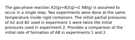 The gas-phase reaction A2(g)+B2(g)→2 AB(g) is assumed to occur in a single step. Two experiments were done at the same temperature inside rigid containers. The initial partial pressures of A2 and B2 used in experiment 1 were twice the initial pressures used in experiment 2. Provides a comparison of the initial rate of formation of AB in experiments 1 and 2.