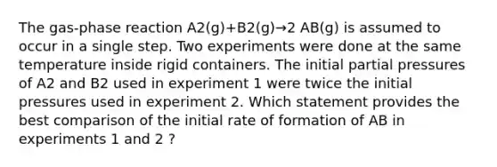 The gas-phase reaction A2(g)+B2(g)→2 AB(g) is assumed to occur in a single step. Two experiments were done at the same temperature inside rigid containers. The initial partial pressures of A2 and B2 used in experiment 1 were twice the initial pressures used in experiment 2. Which statement provides the best comparison of the initial rate of formation of AB in experiments 1 and 2 ?