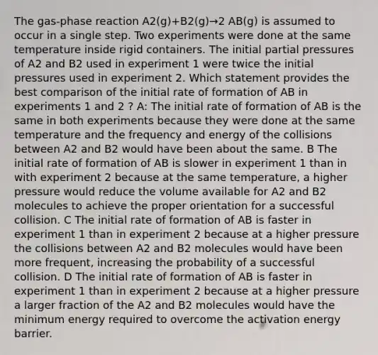 The gas-phase reaction A2(g)+B2(g)→2 AB(g) is assumed to occur in a single step. Two experiments were done at the same temperature inside rigid containers. The initial partial pressures of A2 and B2 used in experiment 1 were twice the initial pressures used in experiment 2. Which statement provides the best comparison of the initial rate of formation of AB in experiments 1 and 2 ? A: The initial rate of formation of AB is the same in both experiments because they were done at the same temperature and the frequency and energy of the collisions between A2 and B2 would have been about the same. B The initial rate of formation of AB is slower in experiment 1 than in with experiment 2 because at the same temperature, a higher pressure would reduce the volume available for A2 and B2 molecules to achieve the proper orientation for a successful collision. C The initial rate of formation of AB is faster in experiment 1 than in experiment 2 because at a higher pressure the collisions between A2 and B2 molecules would have been more frequent, increasing the probability of a successful collision. D The initial rate of formation of AB is faster in experiment 1 than in experiment 2 because at a higher pressure a larger fraction of the A2 and B2 molecules would have the minimum energy required to overcome the activation energy barrier.