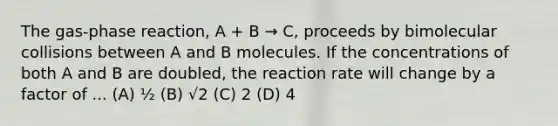 The gas-phase reaction, A + B → C, proceeds by bimolecular collisions between A and B molecules. If the concentrations of both A and B are doubled, the reaction rate will change by a factor of ... (A) ½ (B) √2 (C) 2 (D) 4