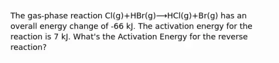 The gas-phase reaction Cl(g)+HBr(g)⟶HCl(g)+Br(g) has an overall energy change of -66 kJ. The activation energy for the reaction is 7 kJ. What's the Activation Energy for the reverse reaction?