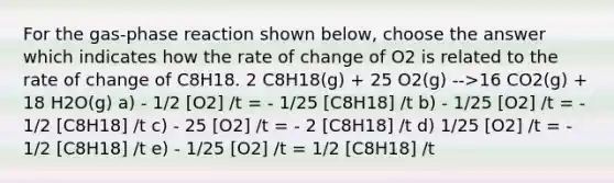 For the gas-phase reaction shown below, choose the answer which indicates how the rate of change of O2 is related to the rate of change of C8H18. 2 C8H18(g) + 25 O2(g) -->16 CO2(g) + 18 H2O(g) a) - 1/2 [O2] /t = - 1/25 [C8H18] /t b) - 1/25 [O2] /t = - 1/2 [C8H18] /t c) - 25 [O2] /t = - 2 [C8H18] /t d) 1/25 [O2] /t = - 1/2 [C8H18] /t e) - 1/25 [O2] /t = 1/2 [C8H18] /t