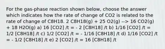 For the gas-phase reaction shown below, choose the answer which indicates how the rate of change of CO2 is related to the rate of change of C8H18. 2 C8H18(g) + 25 O2(g) --> 16 CO2(g) + 18 H2O(g) a) 16 [CO2] /t = - 2 [C8H18] /t b) 1/16 [CO2] /t = 1/2 [C8H18] /t c) 1/2 [CO2] /t = - 1/16 [C8H18] /t d) 1/16 [CO2] /t = - 1/2 [C8H18] /t e) 2 [CO2] /t = 16 [C8H18] /t