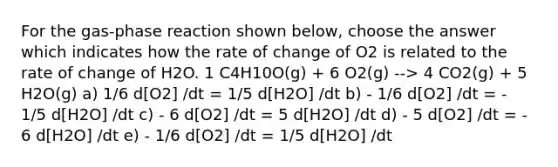 For the gas-phase reaction shown below, choose the answer which indicates how the rate of change of O2 is related to the rate of change of H2O. 1 C4H10O(g) + 6 O2(g) --> 4 CO2(g) + 5 H2O(g) a) 1/6 d[O2] /dt = 1/5 d[H2O] /dt b) - 1/6 d[O2] /dt = - 1/5 d[H2O] /dt c) - 6 d[O2] /dt = 5 d[H2O] /dt d) - 5 d[O2] /dt = - 6 d[H2O] /dt e) - 1/6 d[O2] /dt = 1/5 d[H2O] /dt