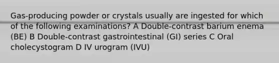 Gas-producing powder or crystals usually are ingested for which of the following examinations? A Double-contrast barium enema (BE) B Double-contrast gastrointestinal (GI) series C Oral cholecystogram D IV urogram (IVU)