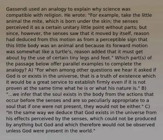 Gassendi used an analogy to explain why science was compatible with religion. He wrote: "For example, take the little animal the mite, which is born under the skin; the senses perceived it as a certain unitary little point without parts; but since, however, the senses saw that it moved by itself, reason had deduced from this motion as from a perceptible sign that this little body was an animal and because its forward motion was somewhat like a turtle's, reason added that it must get about by the use of certain tiny legs and feet." Which part(s) of the passage below offer parallel examples to complete the analogy? A) "For when among other questions we hear it asked if God is or exists in the universe, that is a truth of existence which it would be a great service to establish firmly even if it is not proven at the same time what he is or what his nature is." B) "...we infer that the soul exists in the body from the actions that occur before the senses and are so peculiarly appropriate to a soul that if one were not present, they would not be either." C) "In the same way we deduce that God exists in the universe from his effects perceived by the senses, which could not be produced by anything but God and which therefore would not be observed unless God were present in the world."