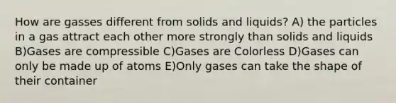 How are gasses different from solids and liquids? A) the particles in a gas attract each other more strongly than solids and liquids B)Gases are compressible C)Gases are Colorless D)Gases can only be made up of atoms E)Only gases can take the shape of their container