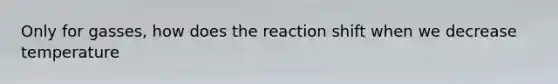 Only for gasses, how does the reaction shift when we decrease temperature