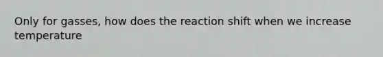 Only for gasses, how does the reaction shift when we increase temperature