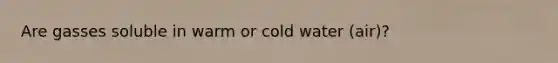 Are gasses soluble in warm or cold water (air)?