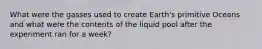 What were the gasses used to create Earth's primitive Oceans and what were the contents of the liquid pool after the experiment ran for a week?