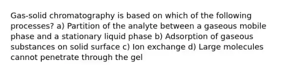 Gas-solid chromatography is based on which of the following processes? a) Partition of the analyte between a gaseous mobile phase and a stationary liquid phase b) Adsorption of gaseous substances on solid surface c) Ion exchange d) Large molecules cannot penetrate through the gel