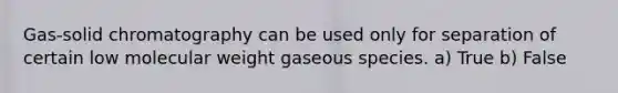 Gas-solid chromatography can be used only for separation of certain low molecular weight gaseous species. a) True b) False