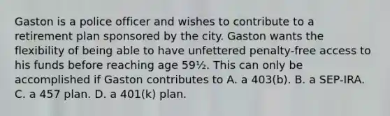 Gaston is a police officer and wishes to contribute to a retirement plan sponsored by the city. Gaston wants the flexibility of being able to have unfettered penalty-free access to his funds before reaching age 59½. This can only be accomplished if Gaston contributes to A. a 403(b). B. a SEP-IRA. C. a 457 plan. D. a 401(k) plan.