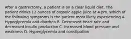 After a gastrectomy, a patient is on a clear liquid diet. The patient drinks 12 ounces of organic apple juice at 4 pm. Which of the following symptoms is the patient most likely experiencing A. Hypoglycemia and diarrhea B. Decreased heart rate and decreased insulin production C. Increased blood pressure and weakness D. Hyperglycemia and constipation