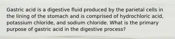 Gastric acid is a digestive fluid produced by the parietal cells in the lining of the stomach and is comprised of hydrochloric acid, potassium chloride, and sodium chloride. What is the primary purpose of gastric acid in the digestive process?