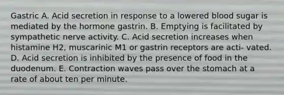 Gastric A. Acid secretion in response to a lowered blood sugar is mediated by the hormone gastrin. B. Emptying is facilitated by sympathetic nerve activity. C. Acid secretion increases when histamine H2, muscarinic M1 or gastrin receptors are acti- vated. D. Acid secretion is inhibited by the presence of food in the duodenum. E. Contraction waves pass over the stomach at a rate of about ten per minute.