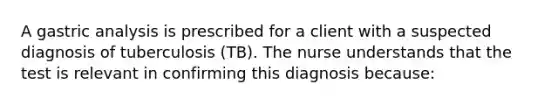 A gastric analysis is prescribed for a client with a suspected diagnosis of tuberculosis (TB). The nurse understands that the test is relevant in confirming this diagnosis because: