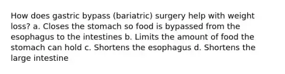 How does gastric bypass (bariatric) surgery help with weight loss? a. Closes the stomach so food is bypassed from the esophagus to the intestines b. Limits the amount of food the stomach can hold c. Shortens the esophagus d. Shortens the large intestine