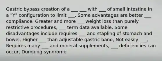 Gastric bypass creation of a ___ ___ with ___ of small intestine in a "Y" configuration to limit ___. Some advantages are better ___ compliance, Greater and more ___ weight loss than purely restrictive procedures, ___ term data available. Some disadvantages include requires ___ and stapling of stomach and bowel, Higher ___ than adjustable gastric band, Not easily ___, Requires many ___ and mineral supplements, ___ deficiencies can occur, Dumping syndrome.