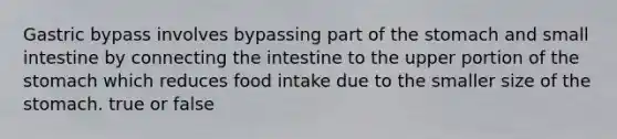 Gastric bypass involves bypassing part of the stomach and small intestine by connecting the intestine to the upper portion of the stomach which reduces food intake due to the smaller size of the stomach. true or false