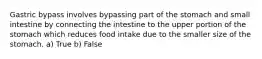 Gastric bypass involves bypassing part of the stomach and small intestine by connecting the intestine to the upper portion of the stomach which reduces food intake due to the smaller size of the stomach. a) True b) False