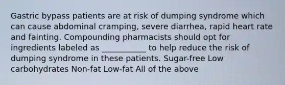 Gastric bypass patients are at risk of dumping syndrome which can cause abdominal cramping, severe diarrhea, rapid heart rate and fainting. Compounding pharmacists should opt for ingredients labeled as ___________ to help reduce the risk of dumping syndrome in these patients. Sugar-free Low carbohydrates Non-fat Low-fat All of the above