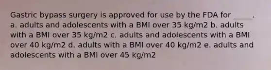 Gastric bypass surgery is approved for use by the FDA for _____. a. adults and adolescents with a BMI over 35 kg/m2 b. adults with a BMI over 35 kg/m2 c. adults and adolescents with a BMI over 40 kg/m2 d. adults with a BMI over 40 kg/m2 e. adults and adolescents with a BMI over 45 kg/m2