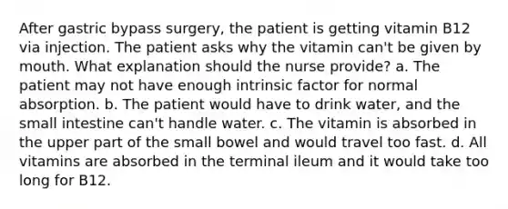 After gastric bypass surgery, the patient is getting vitamin B12 via injection. The patient asks why the vitamin can't be given by mouth. What explanation should the nurse provide? a. The patient may not have enough intrinsic factor for normal absorption. b. The patient would have to drink water, and the small intestine can't handle water. c. The vitamin is absorbed in the upper part of the small bowel and would travel too fast. d. All vitamins are absorbed in the terminal ileum and it would take too long for B12.