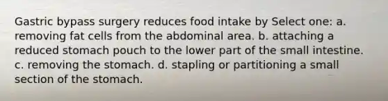 Gastric bypass surgery reduces food intake by Select one: a. removing fat cells from the abdominal area. b. attaching a reduced stomach pouch to the lower part of the small intestine. c. removing the stomach. d. stapling or partitioning a small section of the stomach.