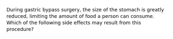 During gastric bypass surgery, the size of the stomach is greatly reduced, limiting the amount of food a person can consume. Which of the following side effects may result from this procedure?