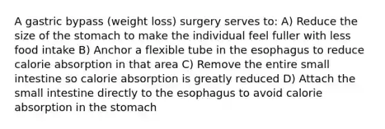 A gastric bypass (weight loss) surgery serves to: A) Reduce the size of the stomach to make the individual feel fuller with less food intake B) Anchor a flexible tube in the esophagus to reduce calorie absorption in that area C) Remove the entire small intestine so calorie absorption is greatly reduced D) Attach the small intestine directly to the esophagus to avoid calorie absorption in the stomach