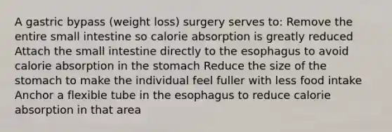 A gastric bypass (weight loss) surgery serves to: Remove the entire small intestine so calorie absorption is greatly reduced Attach the small intestine directly to the esophagus to avoid calorie absorption in the stomach Reduce the size of the stomach to make the individual feel fuller with less food intake Anchor a flexible tube in the esophagus to reduce calorie absorption in that area