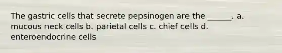 The gastric cells that secrete pepsinogen are the ______. a. mucous neck cells b. parietal cells c. chief cells d. enteroendocrine cells