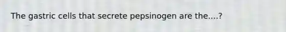 The gastric cells that secrete pepsinogen are the....?